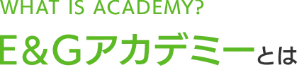 WHAT IS ACADEMY？&E＆Gアカデミーとは